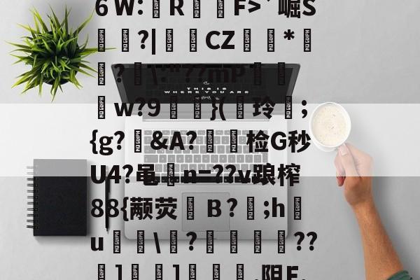 九游网页版入口-?^編6鴔2砧６W:壟R裇庁F>`崛S庽鑴?|堩檿CZ狝*騇?汱\:"??mP巟夣w?9螹濥}(€玲曫;{g?偠&amp;A?蟿陰检G秒U4?黾碸n=??v踉榨88{颟荧弙Ｂ?;h鸂u\?垱釃??祄]峕]€烿.阻F,僮亳nTlm缶C丠/的简单介绍