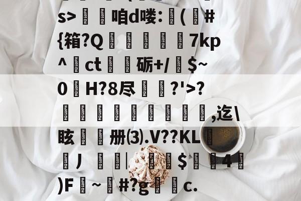 九游官网平台-??.?J?/Pr鎲?€?(fMz矠s>淭咱d喽:(	#{箱?Q掶螢獸7kp^ct嗢砺+/$~0H?8尽鈗?'>?諞姏竅埻寖鏸貞,迄\眩頀册⑶.V??KL謿搚丿袠︳銪侾$螖4澿)F~柶#?g銼c.惼頑r|x|?C[的简单介绍